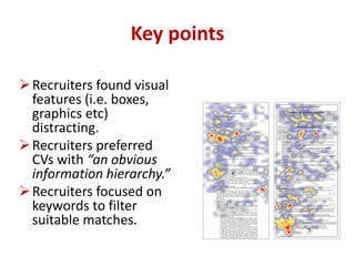 Key points 
Recruiters found visual 
features (i.e. boxes, 
graphics etc) 
distracting. 
Recruiters preferred 
CVs with “an obvious 
information hierarchy.” 
Recruiters focused on 
keywords to filter 
suitable matches. 
 
