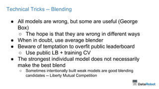 Technical Tricks -- Blending 
● All models are wrong, but some are useful (George 
Box) 
○ The hope is that they are wrong in different ways 
● When in doubt, use average blender 
● Beware of temptation to overfit public leaderboard 
○ Use public LB + training CV 
● The strongest individual model does not necessarily 
make the best blend 
○ Sometimes intentionally built weak models are good blending 
candidates -- Liberty Mutual Competition 
 