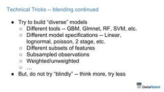 Technical Tricks -- blending continued 
● Try to build “diverse” models 
○ Different tools -- GBM, Glmnet, RF, SVM, etc. 
○ Different model specifications -- Linear, 
lognormal, poisson, 2 stage, etc. 
○ Different subsets of features 
○ Subsampled observations 
○ Weighted/unweighted 
○ … 
● But, do not try “blindly” -- think more, try less 
 