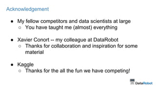 Acknowledgement 
● My fellow competitors and data scientists at large 
○ You have taught me (almost) everything 
● Xavier Conort -- my colleague at DataRobot 
○ Thanks for collaboration and inspiration for some 
material 
● Kaggle 
○ Thanks for the all the fun we have competing! 
