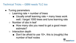 Technical Tricks -- GBM needs TLC too 
● Tuning parameters 
○ Learning rate + number of trees 
■ Usually small learning rate + many trees work 
well. I target 1000 trees and tune learning rate 
○ Number of obs in leaf 
■ How many obs you need to get a good mean 
estimate? 
○ Interaction depth 
■ Don’t be afraid to use 10+, this is (roughly) the 
number of leaf nodes 
 