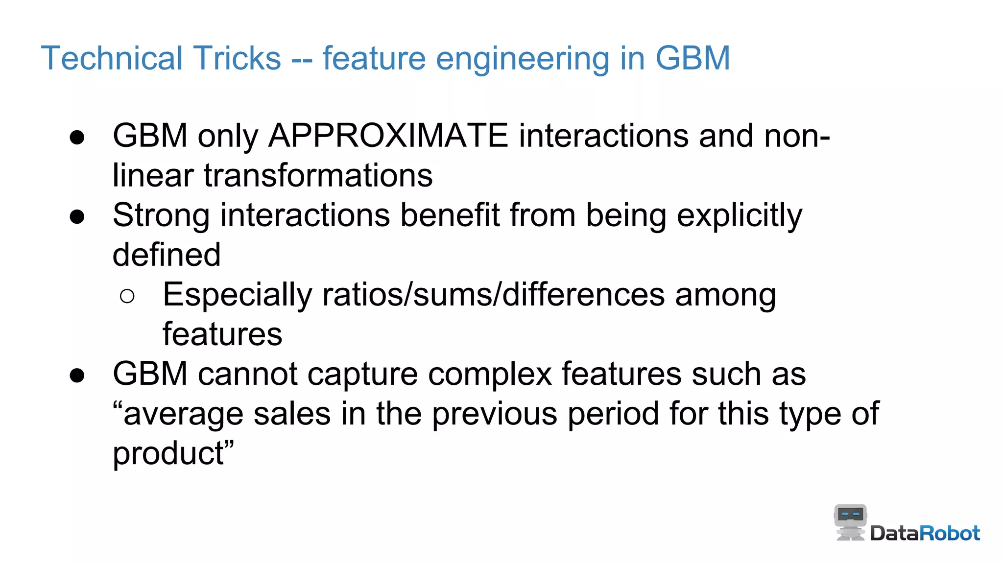 Technical Tricks -- feature engineering in GBM
● GBM only APPROXIMATE interactions and non-
linear transformations
● Strong interactions benefit from being explicitly
defined
○ Especially ratios/sums/differences among
features
● GBM cannot capture complex features such as
“average sales in the previous period for this type of
product”
 