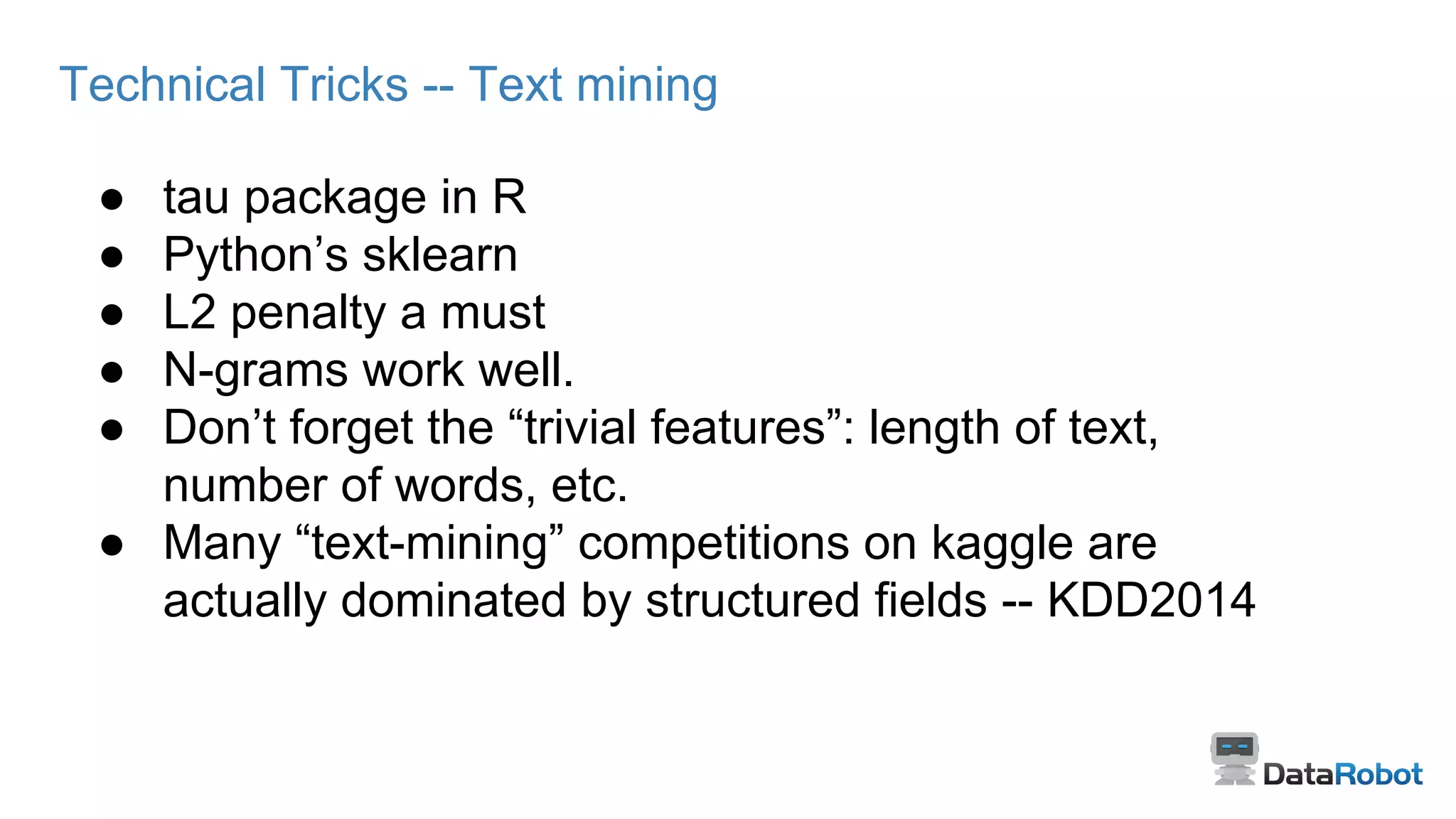 Technical Tricks -- Text mining
● tau package in R
● Python’s sklearn
● L2 penalty a must
● N-grams work well.
● Don’t forget the “trivial features”: length of text,
number of words, etc.
● Many “text-mining” competitions on kaggle are
actually dominated by structured fields -- KDD2014
 