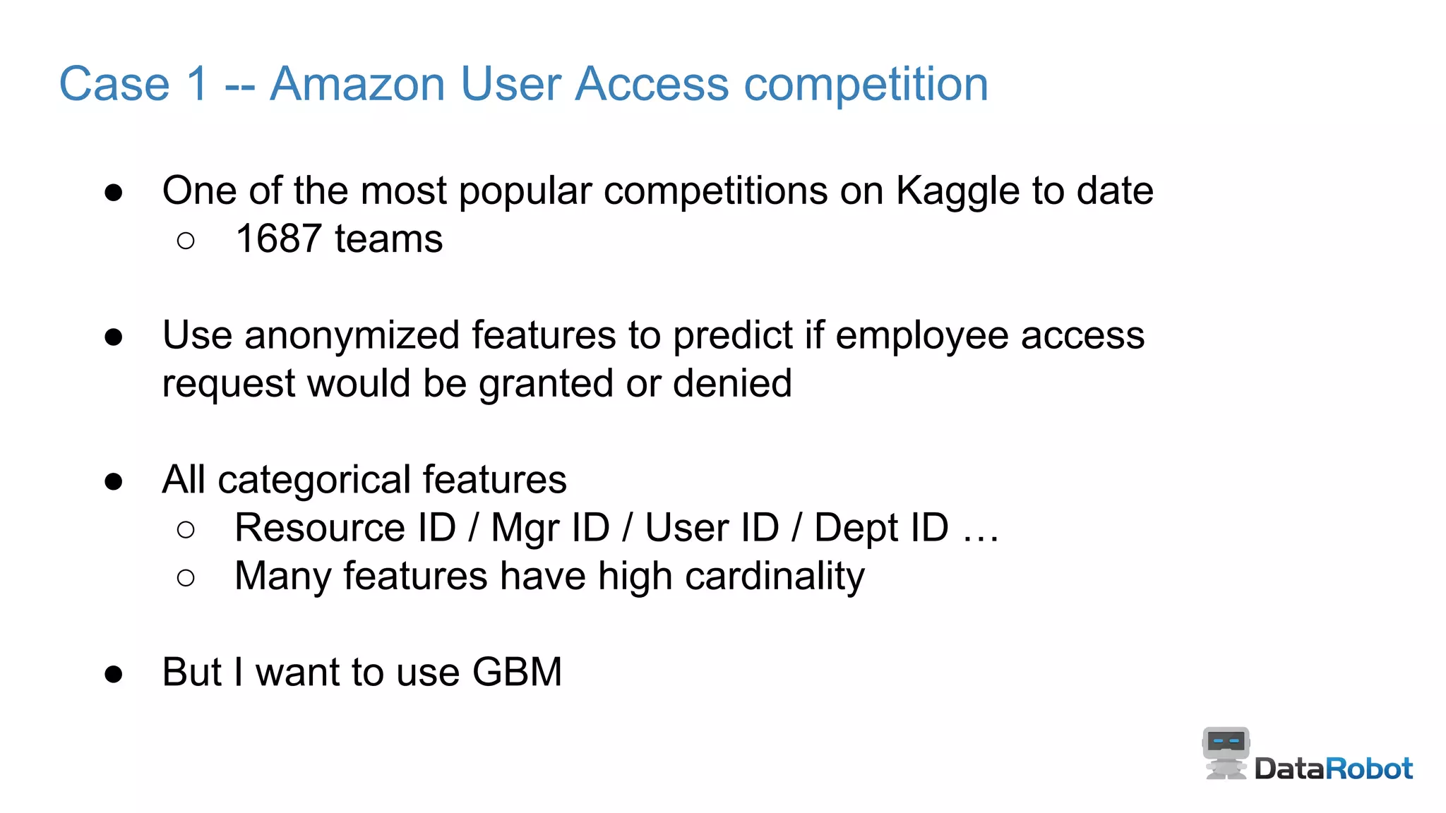 Case 1 -- Amazon User Access competition
● One of the most popular competitions on Kaggle to date
○ 1687 teams
● Use anonymized features to predict if employee access
request would be granted or denied
● All categorical features
○ Resource ID / Mgr ID / User ID / Dept ID …
○ Many features have high cardinality
● But I want to use GBM
 