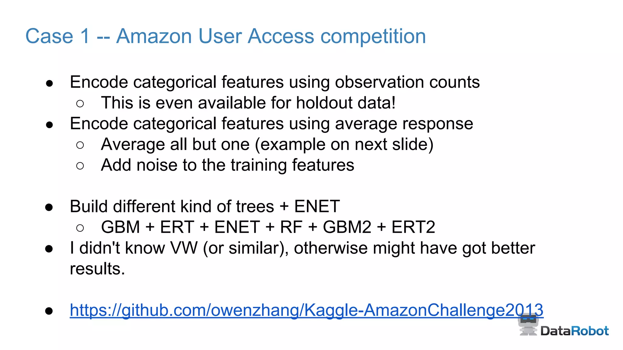 Case 1 -- Amazon User Access competition
● Encode categorical features using observation counts
○ This is even available for holdout data!
● Encode categorical features using average response
○ Average all but one (example on next slide)
○ Add noise to the training features
● Build different kind of trees + ENET
○ GBM + ERT + ENET + RF + GBM2 + ERT2
● I didn't know VW (or similar), otherwise might have got better
results.
● https://github.com/owenzhang/Kaggle-AmazonChallenge2013
 