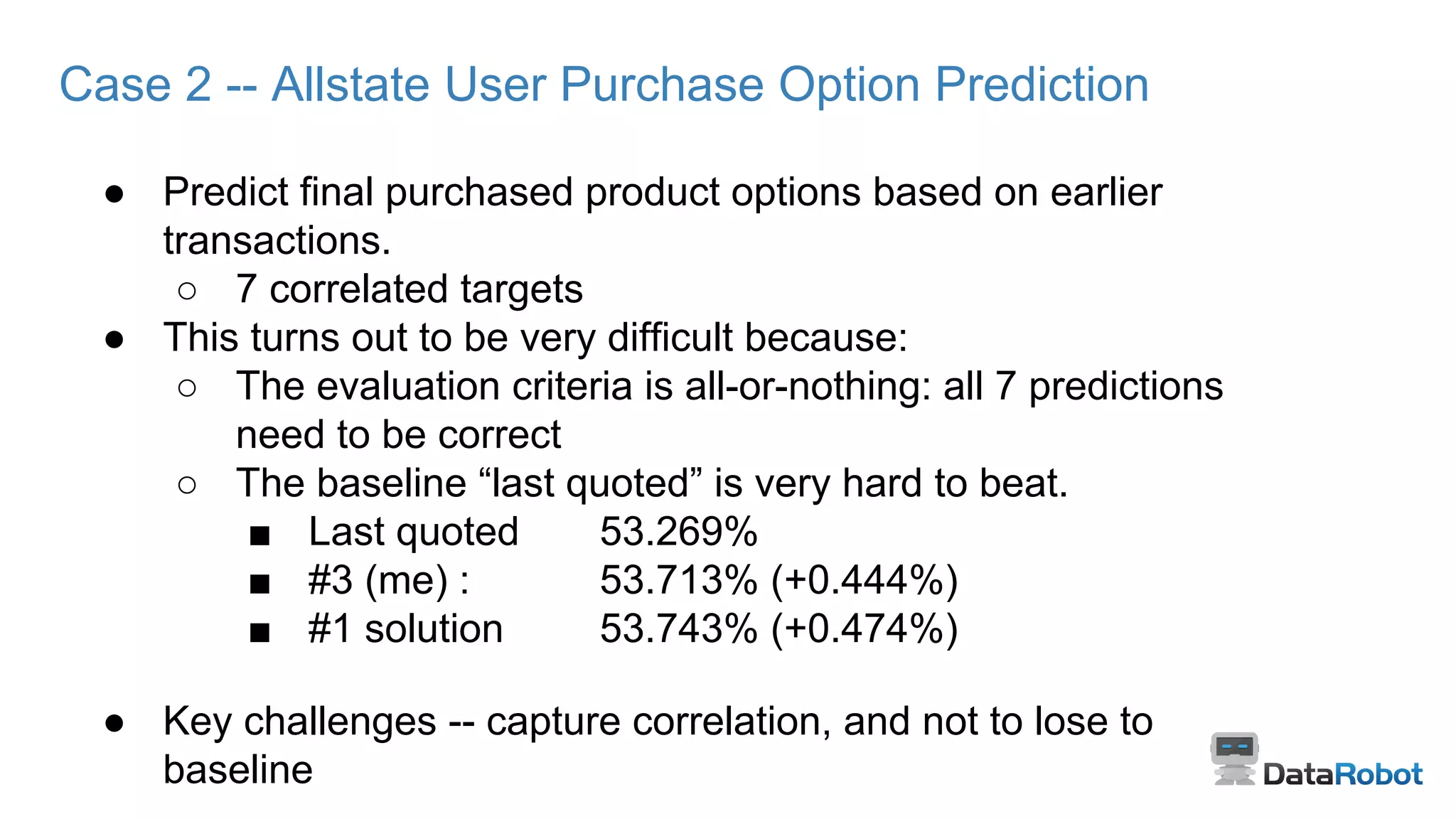 Case 2 -- Allstate User Purchase Option Prediction
● Predict final purchased product options based on earlier
transactions.
○ 7 correlated targets
● This turns out to be very difficult because:
○ The evaluation criteria is all-or-nothing: all 7 predictions
need to be correct
○ The baseline “last quoted” is very hard to beat.
■ Last quoted 53.269%
■ #3 (me) : 53.713% (+0.444%)
■ #1 solution 53.743% (+0.474%)
● Key challenges -- capture correlation, and not to lose to
baseline
 