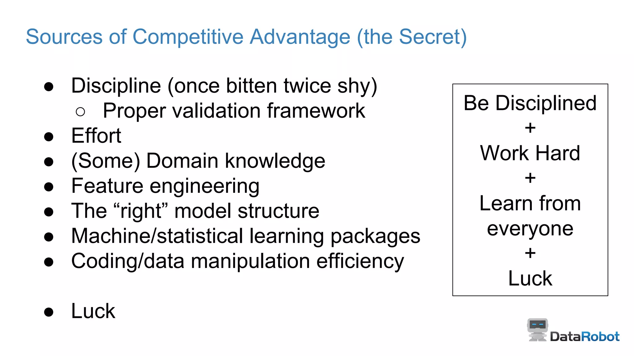 Sources of Competitive Advantage (the Secret)
● Discipline (once bitten twice shy)
○ Proper validation framework
● Effort
● (Some) Domain knowledge
● Feature engineering
● The “right” model structure
● Machine/statistical learning packages
● Coding/data manipulation efficiency
● Luck
Be Disciplined
+
Work Hard
+
Learn from
everyone
+
Luck
 