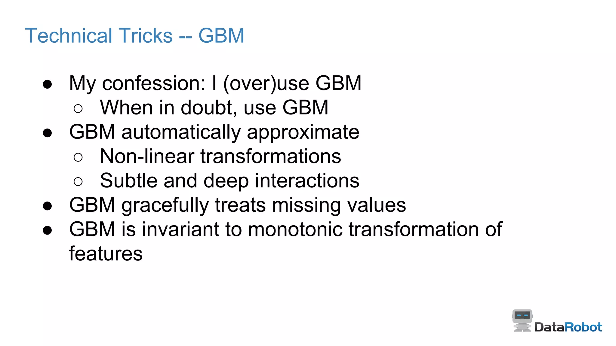 Technical Tricks -- GBM
● My confession: I (over)use GBM
○ When in doubt, use GBM
● GBM automatically approximate
○ Non-linear transformations
○ Subtle and deep interactions
● GBM gracefully treats missing values
● GBM is invariant to monotonic transformation of
features
 