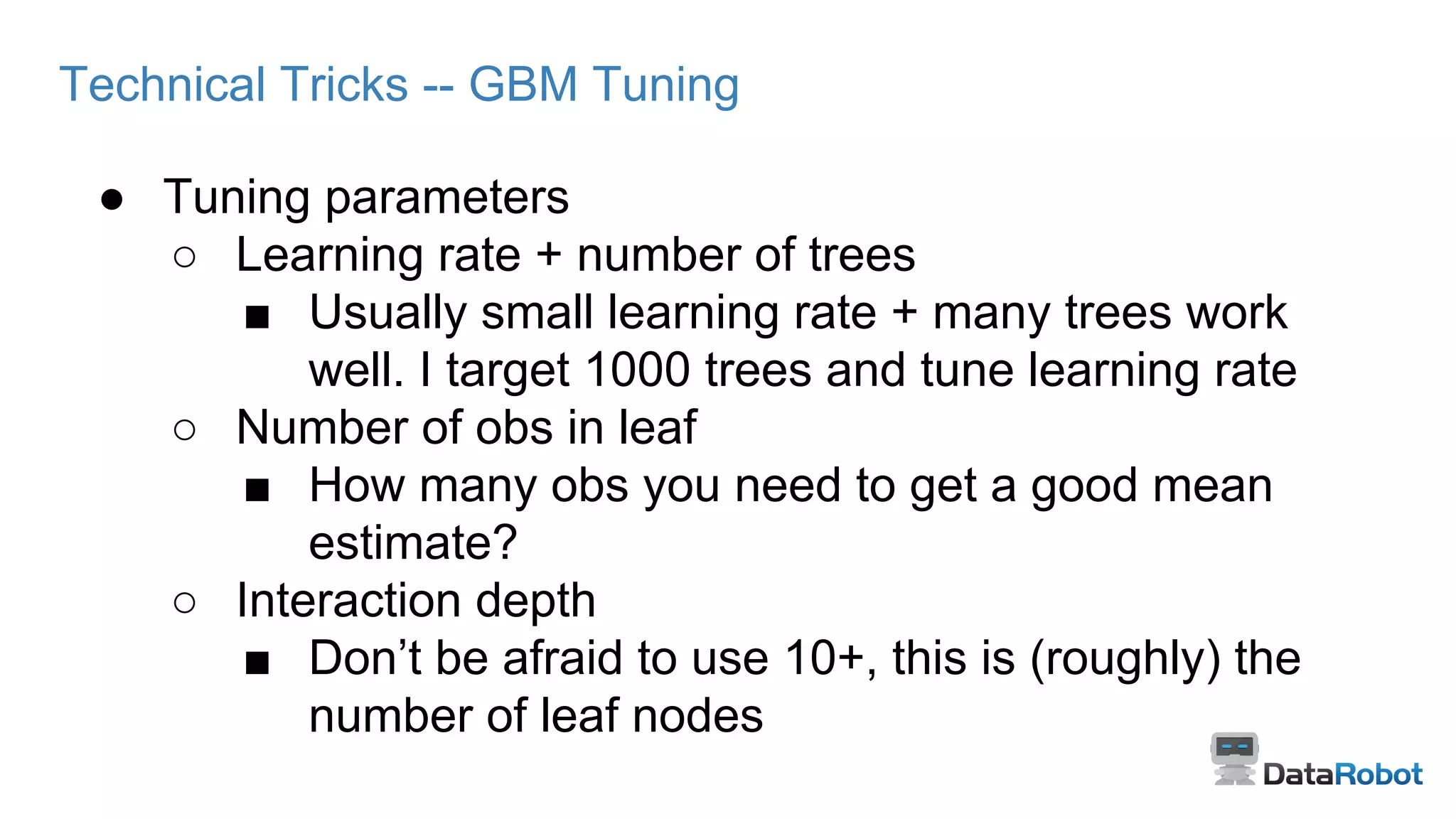 Technical Tricks -- GBM Tuning
● Tuning parameters
○ Learning rate + number of trees
■ Usually small learning rate + many trees work
well. I target 1000 trees and tune learning rate
○ Number of obs in leaf
■ How many obs you need to get a good mean
estimate?
○ Interaction depth
■ Don’t be afraid to use 10+, this is (roughly) the
number of leaf nodes
 