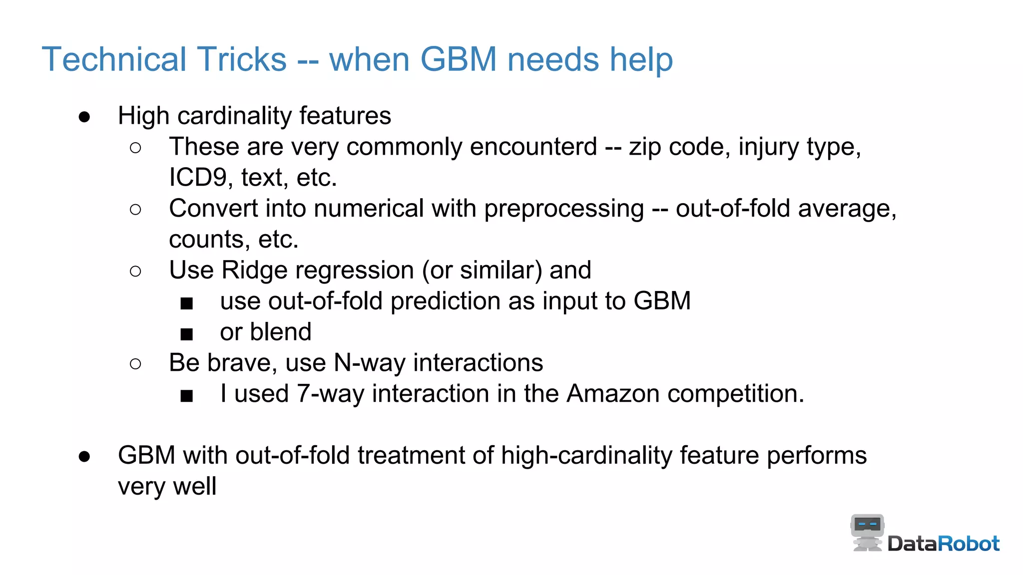 Technical Tricks -- when GBM needs help
● High cardinality features
○ These are very commonly encounterd -- zip code, injury type,
ICD9, text, etc.
○ Convert into numerical with preprocessing -- out-of-fold average,
counts, etc.
○ Use Ridge regression (or similar) and
■ use out-of-fold prediction as input to GBM
■ or blend
○ Be brave, use N-way interactions
■ I used 7-way interaction in the Amazon competition.
● GBM with out-of-fold treatment of high-cardinality feature performs
very well
 