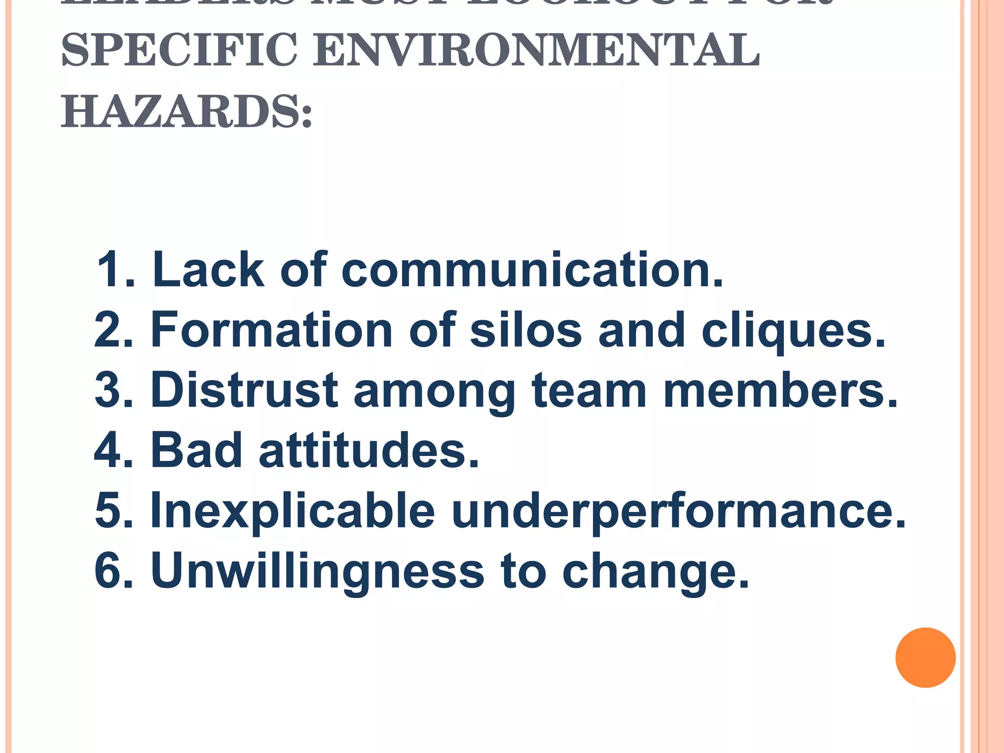 LEADERS MUST LOOKOUT FOR SPECIFIC ENVIRONMENTAL HAZARDS:     1. Lack of communication.    2. Formation of silos and cliques.    3. Distrust among team members.    4. Bad attitudes.    5. Inexplicable underperformance.    6. Unwillingness to change.  