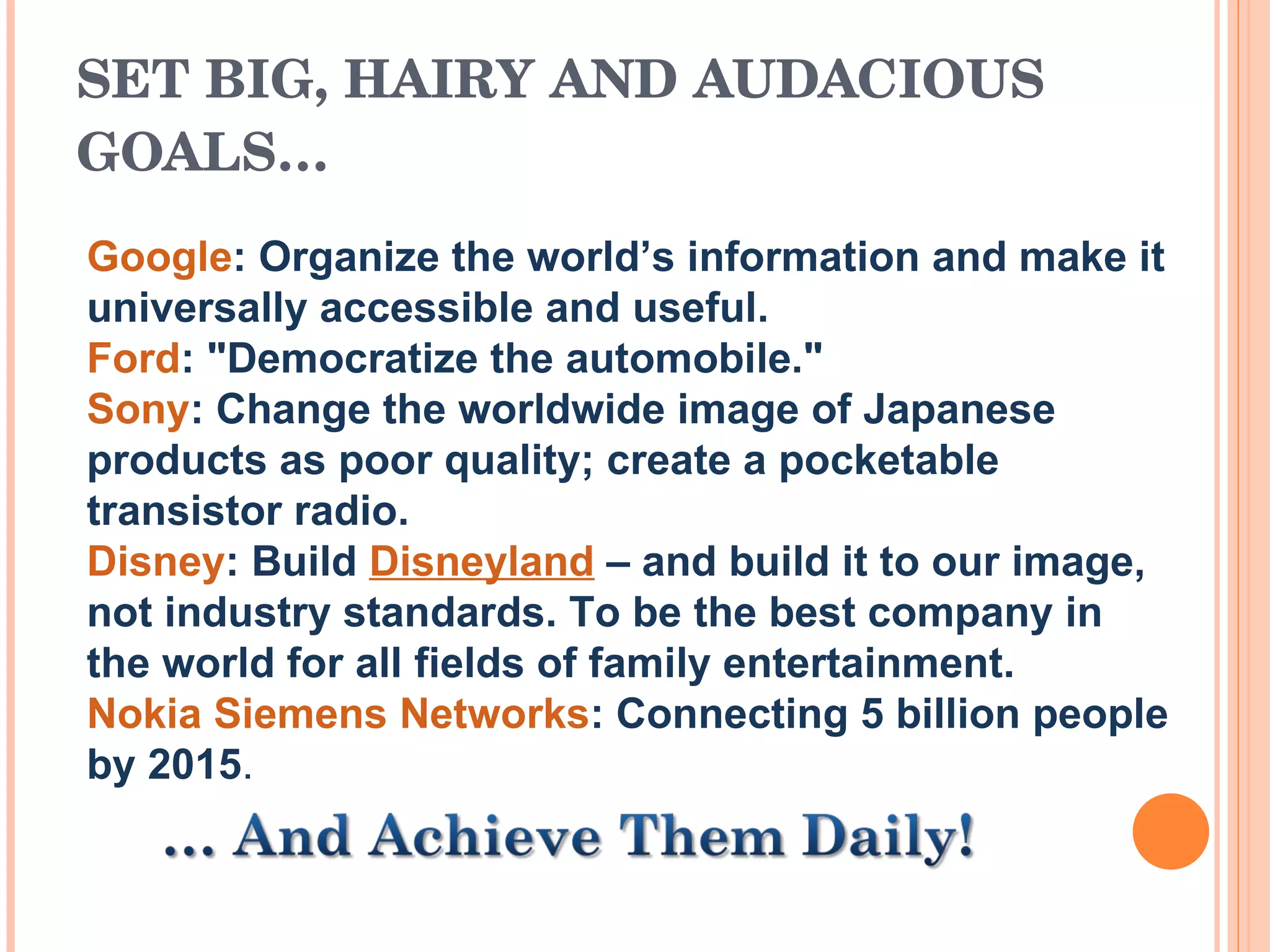 SET BIG, HAIRY AND AUDACIOUS GOALS… Google : Organize the world’s information and make it universally accessible and useful.  Ford : &quot;Democratize the automobile.&quot;  Sony : Change the worldwide image of Japanese products as poor quality; create a pocketable transistor radio.  Disney : Build  Disneyland  – and build it to our image, not industry standards. To be the best company in the world for all fields of family entertainment.  Nokia Siemens Networks : Connecting 5 billion people by 2015 .  