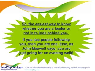 So, the easiest way to know whether you are a leader or not is to look behind you.  If you see people following you, then you are one. Else, as John Maxwell says, you are just going for an evening walk! 