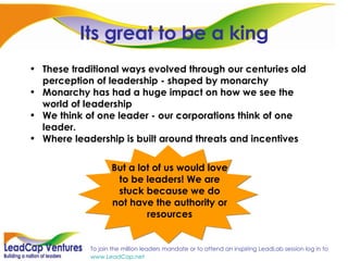 Its great to be a king These traditional ways evolved through our centuries old perception of leadership - shaped by monarchy  Monarchy has had a huge impact on how we see the world of leadership We think of one leader - our corporations think of one leader. Where leadership is built around threats and incentives But a lot of us would love to be leaders! We are stuck because we do not have the authority or resources 