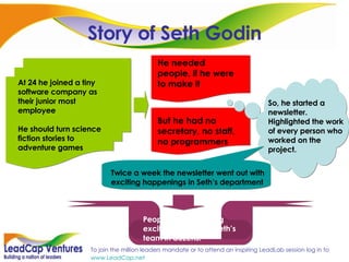 Story of Seth Godin But he had no secretary, no staff, no programmers He needed people, if he were to make it So, he started a newsletter. Highlighted the work of every person who worked on the project. At 24 he joined a tiny software company as their junior most employee He should turn science fiction stories to adventure games Twice a week the newsletter went out with exciting happenings in Seth’s department People started getting excited and joined Seth’s team in dozens! 