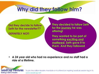 Why did they follow him? A 24 year old who had no experience and no staff had a ride of a lifetime. Did they decide to follow Seth for the newsletter?? DEFINITELY NOT! They decided to follow Seth for the  journey  he was offering!  They wanted to be part of something  exciting and mattered . Seth gave it to them. And they followed 