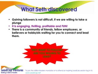 What Seth discovered Gaining followers is not difficult, if we are willing to take a plunge It is engaging, thrilling, profitable and FUN! There is a community of friends, fellow employees, or believers or hobbyists waiting for you to connect and lead them.  THEY WANT TO FOLLOW! ARE YOU WILLING TO LEAD? 