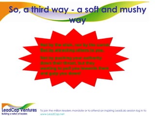 So, a third way - a soft and mushy way Not by the stick, nor by the carrot.  But by attracting others to you. Not by pushing your authority down their throat, but they wanting to pull you towards them and gulp you down! 