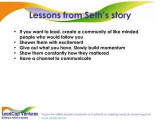 Lessons from Seth’s story If you want to lead, create a community of like minded people who would follow you Shower them with excitement Give out what you have. Slowly build momentum Show them constantly how they mattered Have a channel to communicate 