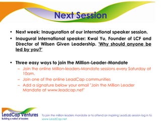 Next Session Next week: Inauguration of our international speaker session. Inaugural international speaker:  Kwai Yu, Founder of LCF and Director of Wilsen Given Leadership.  'Why should anyone be led by you?' Three easy ways to join the Million-Leader-Mandate Join the online Million-leaders-Mandate sessions every Saturday at 10am. Join one of the online LeadCap communities Add a signature below your email "Join the Million Leader Mandate at www.leadcap.net" 