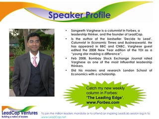 Speaker Profile Sangeeth Varghese is a columnist in Forbes, a leadership thinker, and the founder of LeadCap.  Is the author of the bestseller 'Decide to Lead’. Columnist in Economic Times and Businessworld. He has appeared in BBC and CNBC. Varghese guest edited the 2008 New Year edition of the TOI as a “young star making a difference”.  Feb 2008, Bombay Stock Exchange Journal rated Varghese as one of the most influential leadership thinkers. Did his masters and research London School of Economics with a scholarship. Catch my new weekly column in Forbes:  ‘The Leading Edge’ .  www.Forbes.com 