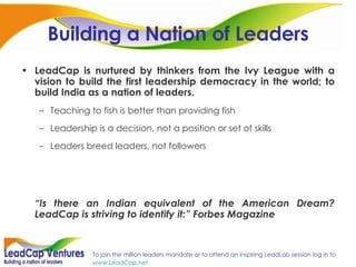 Building a Nation of Leaders LeadCap is nurtured by thinkers from the Ivy League with a vision to build the first leadership democracy in the world; to build India as a nation of leaders. Teaching to fish is better than providing fish Leadership is a decision, not a position or set of skills Leaders breed leaders, not followers “ Is there an Indian equivalent of the American Dream? LeadCap is striving to identify it:” Forbes Magazine 