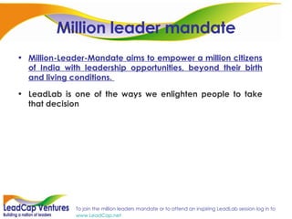 Million leader mandate Million-Leader-Mandate aims to empower a million citizens of India with leadership opportunities, beyond their birth and living conditions.   LeadLab is one of the ways we enlighten people to take that decision 