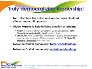 Truly democratizing leadership! For a first time the vision and mission were finalized after a democratic process Global experts to help building a nation of leaders: Kwai Yu , founder of LCF, Director of Given Leadership,  'Why Should Anyone Be Led By You?’  on May 2nd Jane Chin , PhD, Chairman, Healthcare Advisory and President and Founder at Medical ScienceLiaison Institute,  ‘9 Pillars Of Personal Leadership’  on May 23rd Follow our Twitter community.  twitter.com/leadcap Follow our Scribd community.  scribd.com/leadcap 