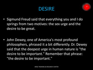 DESIRE
• Sigmund Freud said that everything you and I do
springs from two motives: the sex urge and the
desire to be great.
• John Dewey, one of America's most profound
philosophers, phrased it a bit differently. Dr. Dewey
said that the deepest urge in human nature is "the
desire to be important." Remember that phrase:
"the desire to be important."
ARISE TRAINING & RESEARCH CENTER
 