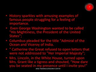 • History sparkles with amusing examples of
famous people struggling for a feeling of
importance.
• Even George Washington wanted to be called
"His Mightiness, the President of the United
States";
• Columbus pleaded for the title "Admiral of the
Ocean and Viceroy of India.
• " Catherine the Great refused to open letters that
were not addressed to "Her Imperial Majesty";
• Mrs. Lincoln, in the White House, turned upon
Mrs. Grant like a tigress and shouted, "How dare
you be seated in my presence until I invite you!"
ARISE TRAINING & RESEARCH CENTER
 