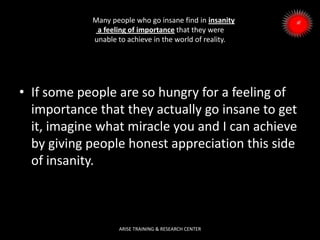 Many people who go insane find in insanity
a feeling of importance that they were
unable to achieve in the world of reality.
• If some people are so hungry for a feeling of
importance that they actually go insane to get
it, imagine what miracle you and I can achieve
by giving people honest appreciation this side
of insanity.
ARISE TRAINING & RESEARCH CENTER
 