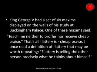 • King George V had a set of six maxims
displayed on the walls of his study at
Buckingham Palace. One of these maxims said:
"Teach me neither to proffer nor receive cheap
praise." That's all flattery is - cheap praise. I
once read a definition of flattery that may be
worth repeating: "Flattery is telling the other
person precisely what he thinks about himself."
ARISE TRAINING & RESEARCH CENTER
 