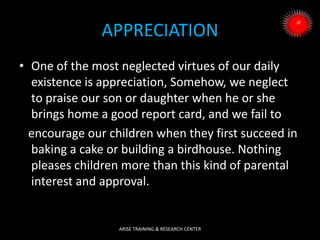 APPRECIATION
• One of the most neglected virtues of our daily
existence is appreciation, Somehow, we neglect
to praise our son or daughter when he or she
brings home a good report card, and we fail to
encourage our children when they first succeed in
baking a cake or building a birdhouse. Nothing
pleases children more than this kind of parental
interest and approval.
ARISE TRAINING & RESEARCH CENTER
 