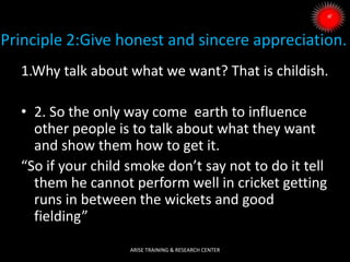 Principle 2:Give honest and sincere appreciation.
1.Why talk about what we want? That is childish.
• 2. So the only way come earth to influence
other people is to talk about what they want
and show them how to get it.
“So if your child smoke don’t say not to do it tell
them he cannot perform well in cricket getting
runs in between the wickets and good
fielding”
ARISE TRAINING & RESEARCH CENTER
 