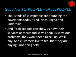 SELLING TO PEOPLE - SALESPEOPLE
• Thousands of salespeople are pounding the
pavements today, tired, discouraged and
underpaid.
• And if salespeople can show us how their
services or merchandise will help us solve our
problems, they won't need to sell us. We'll
buy. And customers like to feel that they are
buying - not being sold.
ARISE TRAINING & RESEARCH CENTER
 