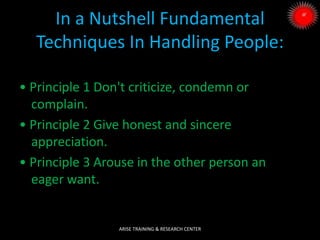 In a Nutshell Fundamental
Techniques In Handling People:
• Principle 1 Don't criticize, condemn or
complain.
• Principle 2 Give honest and sincere
appreciation.
• Principle 3 Arouse in the other person an
eager want.
ARISE TRAINING & RESEARCH CENTER
 