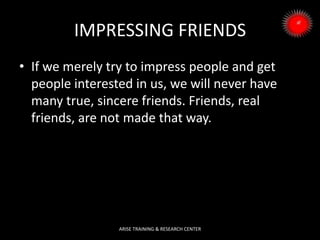 IMPRESSING FRIENDS
• If we merely try to impress people and get
people interested in us, we will never have
many true, sincere friends. Friends, real
friends, are not made that way.
ARISE TRAINING & RESEARCH CENTER
 