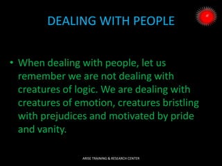 DEALING WITH PEOPLE
• When dealing with people, let us
remember we are not dealing with
creatures of logic. We are dealing with
creatures of emotion, creatures bristling
with prejudices and motivated by pride
and vanity.
ARISE TRAINING & RESEARCH CENTER
 