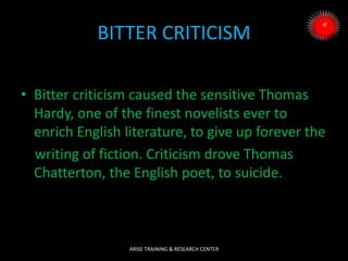 BITTER CRITICISM
• Bitter criticism caused the sensitive Thomas
Hardy, one of the finest novelists ever to
enrich English literature, to give up forever the
writing of fiction. Criticism drove Thomas
Chatterton, the English poet, to suicide.
ARISE TRAINING & RESEARCH CENTER
 
