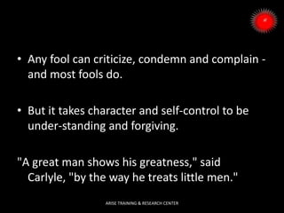 • Any fool can criticize, condemn and complain -
and most fools do.
• But it takes character and self-control to be
under-standing and forgiving.
"A great man shows his greatness," said
Carlyle, "by the way he treats little men."
ARISE TRAINING & RESEARCH CENTER
 
