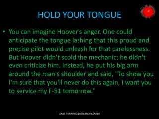 HOLD YOUR TONGUE
• You can imagine Hoover's anger. One could
anticipate the tongue lashing that this proud and
precise pilot would unleash for that carelessness.
But Hoover didn't scold the mechanic; he didn't
even criticize him. Instead, he put his big arm
around the man's shoulder and said, "To show you
I'm sure that you'll never do this again, I want you
to service my F-51 tomorrow."
ARISE TRAINING & RESEARCH CENTER
 