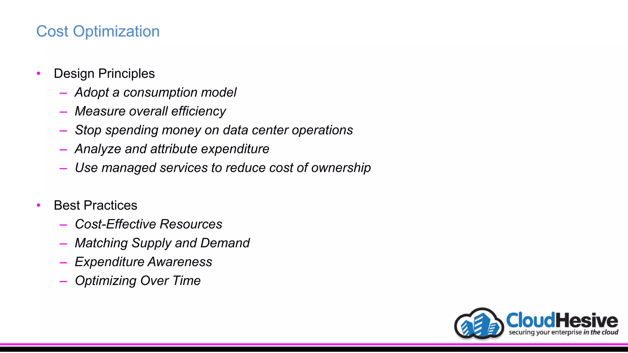 Cost Optimization
• Design Principles
– Adopt a consumption model
– Measure overall efficiency
– Stop spending money on data center operations
– Analyze and attribute expenditure
– Use managed services to reduce cost of ownership
• Best Practices
– Cost-Effective Resources
– Matching Supply and Demand
– Expenditure Awareness
– Optimizing Over Time
 