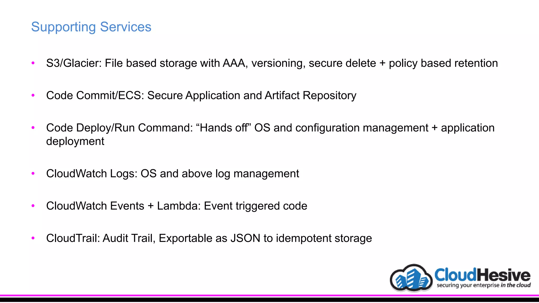 Supporting Services
• S3/Glacier: File based storage with AAA, versioning, secure delete + policy based retention
• Code Commit/ECS: Secure Application and Artifact Repository
• Code Deploy/Run Command: “Hands off” OS and configuration management + application
deployment
• CloudWatch Logs: OS and above log management
• CloudWatch Events + Lambda: Event triggered code
• CloudTrail: Audit Trail, Exportable as JSON to idempotent storage
 