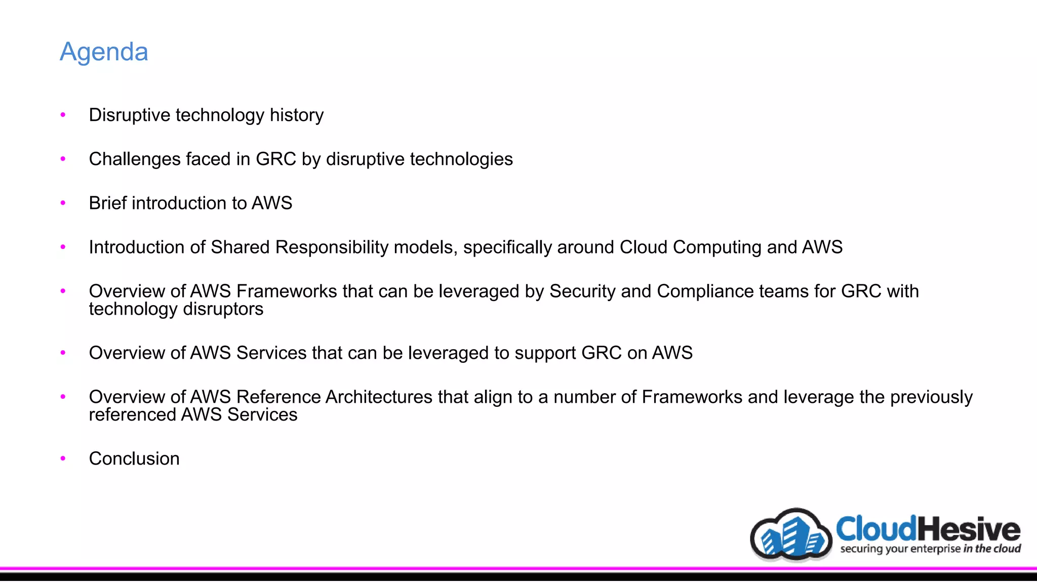 Agenda
• Disruptive technology history
• Challenges faced in GRC by disruptive technologies
• Brief introduction to AWS
• Introduction of Shared Responsibility models, specifically around Cloud Computing and AWS
• Overview of AWS Frameworks that can be leveraged by Security and Compliance teams for GRC with
technology disruptors
• Overview of AWS Services that can be leveraged to support GRC on AWS
• Overview of AWS Reference Architectures that align to a number of Frameworks and leverage the previously
referenced AWS Services
• Conclusion
 