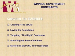 WINNING GOVERNMENT 
CONTRACTS 
Capturing The BUSINESS 
 Creating “The EDGE” 
 Laying the Foundation 
 Targeting “The Right” Customers 
 Attracting the Best of the Best 
 Stretching BEYOND Your Resources 
 