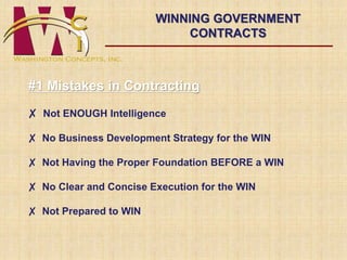 #1 Mistakes in Contracting 
✘ Not ENOUGH Intelligence 
✘ No Business Development Strategy for the WIN 
✘ Not Having the Proper Foundation BEFORE a WIN 
✘ No Clear and Concise Execution for the WIN 
✘ Not Prepared to WIN 
WINNING GOVERNMENT 
CONTRACTS 
 