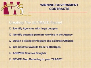 WINNING GOVERNMENT 
CONTRACTS 
Creating The ULTIMATE Funnel 
 Identify Agencies with large budgets 
 Identify potential partners working in the Agency 
 Obtain a listing of Program and Contract Officials 
 Get Contract Awards from FedBizOpps 
 ANSWER Sources Soughts 
 NEVER Stop Marketing to your TARGET! 
 