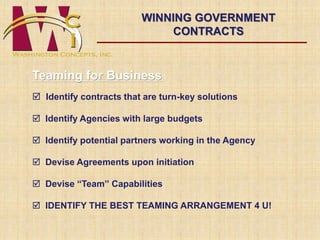 WINNING GOVERNMENT 
Teaming for Business 
CONTRACTS 
 Identify contracts that are turn-key solutions 
 Identify Agencies with large budgets 
 Identify potential partners working in the Agency 
 Devise Agreements upon initiation 
 Devise “Team” Capabilities 
 IDENTIFY THE BEST TEAMING ARRANGEMENT 4 U! 
 