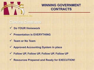 Closing Contracts 
 Do YOUR Homework 
WINNING GOVERNMENT 
 Presentation is EVERYTHING 
 Team or No Team 
CONTRACTS 
 Approved Accounting System in place 
 Follow UP, Follow UP, Follow UP, Follow UP 
 Resources Prepared and Ready for EXECUTION! 
 