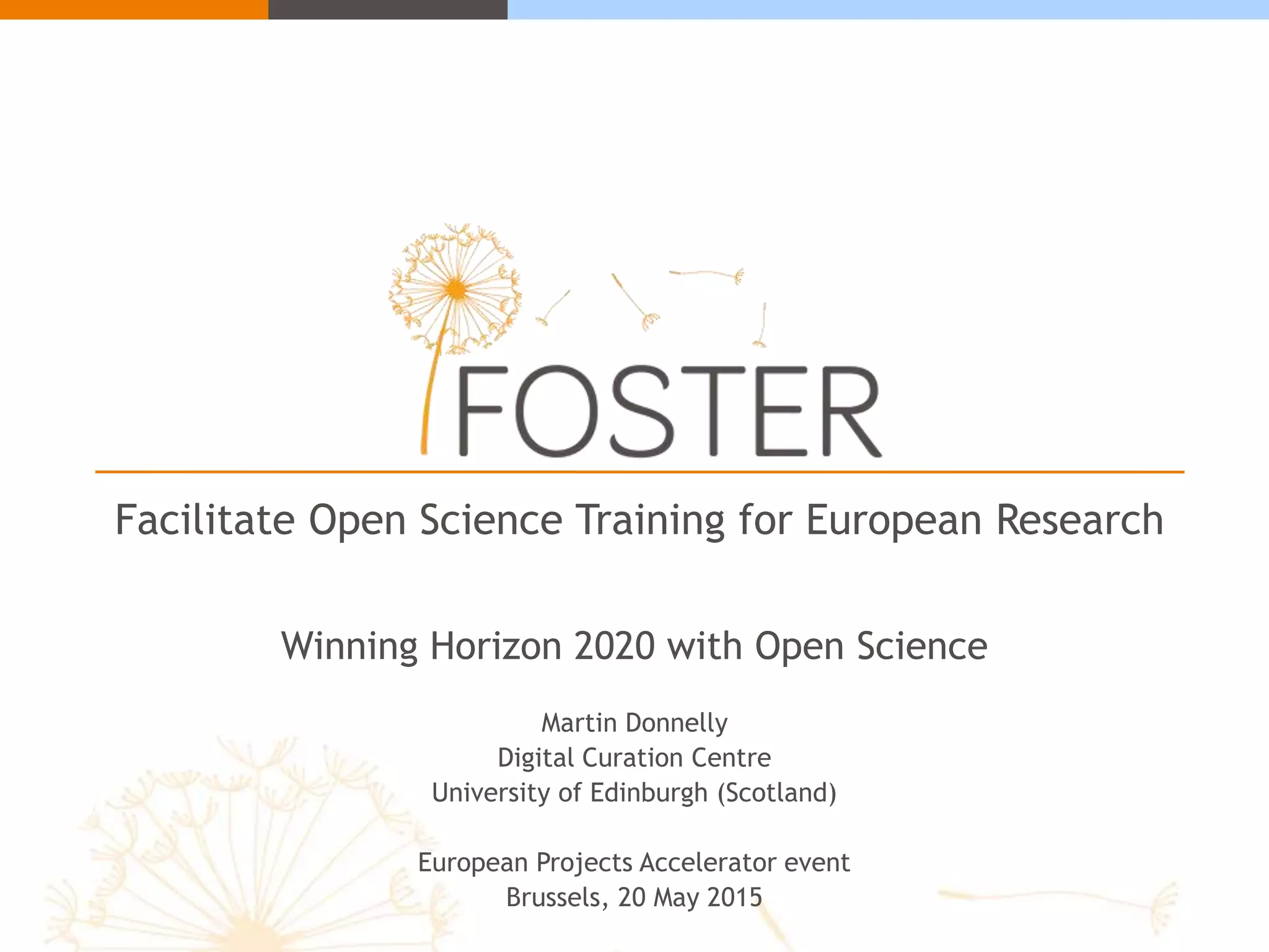 Facilitate Open Science Training for European Research
Winning Horizon 2020 with Open Science
Martin Donnelly
Digital Curation Centre
University of Edinburgh (Scotland)
European Projects Accelerator event
Brussels, 20 May 2015
 